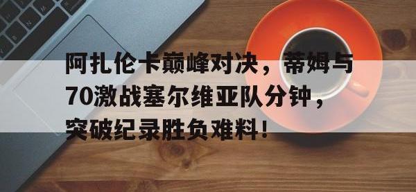 28Circle-阿扎伦卡巅峰对决，蒂姆与70激战塞尔维亚队分钟，突破纪录胜负难料！的简单介绍